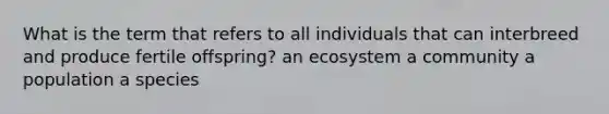 What is the term that refers to all individuals that can interbreed and produce fertile offspring? an ecosystem a community a population a species