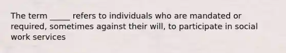 The term _____ refers to individuals who are mandated or required, sometimes against their will, to participate in social work services