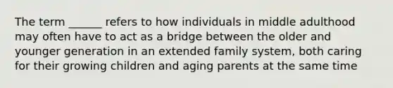 The term ______ refers to how individuals in middle adulthood may often have to act as a bridge between the older and younger generation in an extended family system, both caring for their growing children and aging parents at the same time