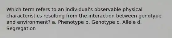 Which term refers to an individual's observable physical characteristics resulting from the interaction between genotype and environment? a. Phenotype b. Genotype c. Allele d. Segregation