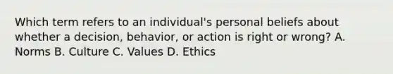 Which term refers to an individual's personal beliefs about whether a decision, behavior, or action is right or wrong? A. Norms B. Culture C. Values D. Ethics