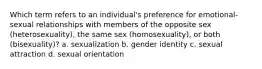 Which term refers to an individual's preference for emotional-sexual relationships with members of the opposite sex (heterosexuality), the same sex (homosexuality), or both (bisexuality)? a. sexualization b. gender identity c. sexual attraction d. sexual orientation