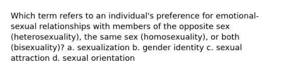 Which term refers to an individual's preference for emotional-sexual relationships with members of the opposite sex (heterosexuality), the same sex (homosexuality), or both (bisexuality)? a. sexualization b. gender identity c. sexual attraction d. sexual orientation