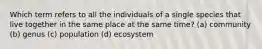 Which term refers to all the individuals of a single species that live together in the same place at the same time? (a) community (b) genus (c) population (d) ecosystem