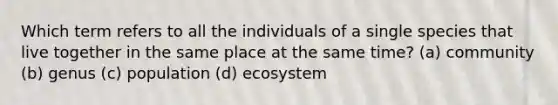 Which term refers to all the individuals of a single species that live together in the same place at the same time? (a) community (b) genus (c) population (d) ecosystem