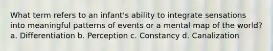 What term refers to an infant's ability to integrate sensations into meaningful patterns of events or a mental map of the world? a. Differentiation b. Perception c. Constancy d. Canalization
