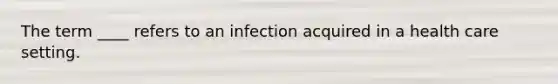 The term ____ refers to an infection acquired in a health care setting.