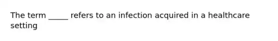 The term _____ refers to an infection acquired in a healthcare setting