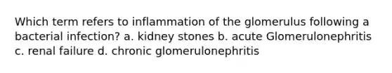 Which term refers to inflammation of the glomerulus following a bacterial infection? a. kidney stones b. acute Glomerulonephritis c. renal failure d. chronic glomerulonephritis