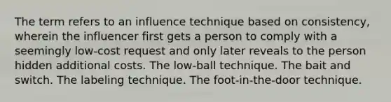 The term refers to an influence technique based on consistency, wherein the influencer first gets a person to comply with a seemingly low-cost request and only later reveals to the person hidden additional costs. The low-ball technique. The bait and switch. The labeling technique. The foot-in-the-door technique.