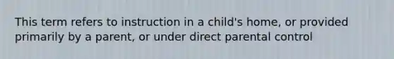 This term refers to instruction in a child's home, or provided primarily by a parent, or under direct parental control