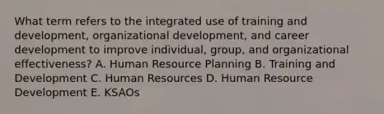 What term refers to the integrated use of training and development, organizational development, and career development to improve individual, group, and organizational effectiveness? A. Human Resource Planning B. Training and Development C. Human Resources D. Human Resource Development E. KSAOs