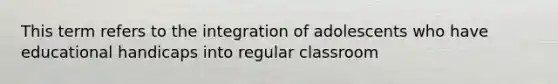 This term refers to the integration of adolescents who have educational handicaps into regular classroom