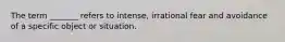 The term _______ refers to intense, irrational fear and avoidance of a specific object or situation.