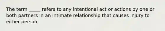 The term _____ refers to any intentional act or actions by one or both partners in an intimate relationship that causes injury to either person.