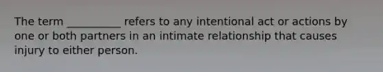 The term __________ refers to any intentional act or actions by one or both partners in an intimate relationship that causes injury to either person.​