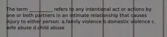 The term __________ refers to any intentional act or actions by one or both partners in an intimate relationship that causes injury to either person.​ a.​family violence b.​domestic violence c.​wife abuse d.​child abuse