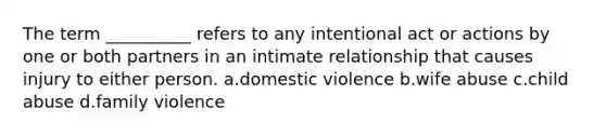 The term __________ refers to any intentional act or actions by one or both partners in an intimate relationship that causes injury to either person.​ a.​domestic violence b.​wife abuse c.​child abuse d.​family violence