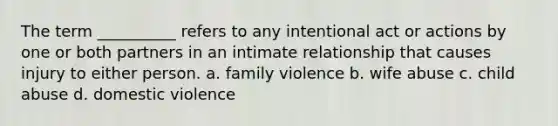 The term __________ refers to any intentional act or actions by one or both partners in an intimate relationship that causes injury to either person.​ a. ​family violence b. ​wife abuse c. ​child abuse d. ​domestic violence