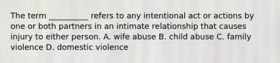 The term __________ refers to any intentional act or actions by one or both partners in an intimate relationship that causes injury to either person.​ A. ​wife abuse B. child abuse C. family violence D. domestic violence