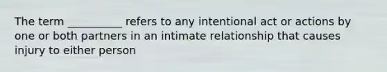 The term __________ refers to any intentional act or actions by one or both partners in an intimate relationship that causes injury to either person