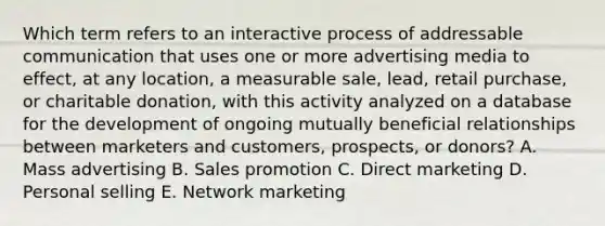 Which term refers to an interactive process of addressable communication that uses one or more advertising media to effect, at any location, a measurable sale, lead, retail purchase, or charitable donation, with this activity analyzed on a database for the development of ongoing mutually beneficial relationships between marketers and customers, prospects, or donors? A. Mass advertising B. Sales promotion C. Direct marketing D. Personal selling E. Network marketing