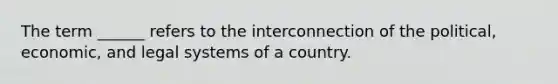 The term ______ refers to the interconnection of the political, economic, and legal systems of a country.