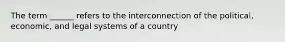 The term ______ refers to the interconnection of the political, economic, and legal systems of a country