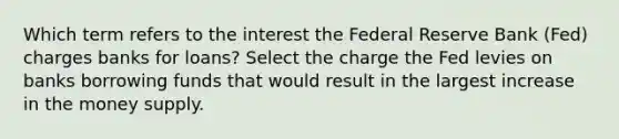 Which term refers to the interest the Federal Reserve Bank (Fed) charges banks for loans? Select the charge the Fed levies on banks borrowing funds that would result in the largest increase in the money supply.