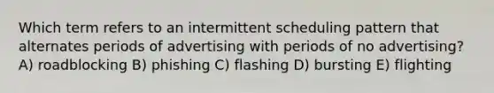 Which term refers to an intermittent scheduling pattern that alternates periods of advertising with periods of no advertising? A) roadblocking B) phishing C) flashing D) bursting E) flighting