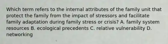 Which term refers to the internal attributes of the family unit that protect the family from the impact of stressors and facilitate family adaptation during family stress or crisis? A. family system resources B. ecological precedents C. relative vulnerability D. networking