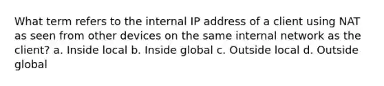 What term refers to the internal IP address of a client using NAT as seen from other devices on the same internal network as the client? a. Inside local b. Inside global c. Outside local d. Outside global