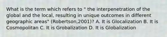 What is the term which refers to " the interpenetration of the global and the local, resulting in unique outcomes in different geographic areas" (Robertson,2001)? A. It is Glocalization B. It is Cosmopolitan C. It is Grobalization D. It is Globalization