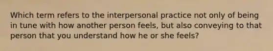 Which term refers to the interpersonal practice not only of being in tune with how another person feels, but also conveying to that person that you understand how he or she feels?