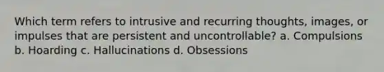 Which term refers to intrusive and recurring thoughts, images, or impulses that are persistent and uncontrollable? a. Compulsions b. Hoarding c. Hallucinations d. Obsessions