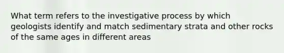 What term refers to the investigative process by which geologists identify and match sedimentary strata and other rocks of the same ages in different areas