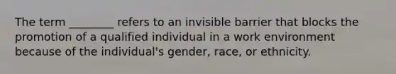 The term ________ refers to an invisible barrier that blocks the promotion of a qualified individual in a work environment because of the individual's gender, race, or ethnicity.