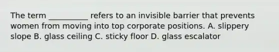 The term __________ refers to an invisible barrier that prevents women from moving into top corporate positions. A. slippery slope B. glass ceiling C. sticky floor D. glass escalator