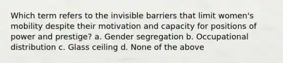 Which term refers to the invisible barriers that limit women's mobility despite their motivation and capacity for positions of power and prestige? a. Gender segregation b. Occupational distribution c. Glass ceiling d. None of the above