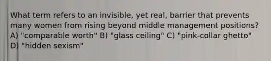 What term refers to an invisible, yet real, barrier that prevents many women from rising beyond middle management positions? A) "comparable worth" B) "glass ceiling" C) "pink-collar ghetto" D) "hidden sexism"