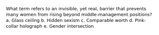 What term refers to an invisible, yet real, barrier that prevents many women from rising beyond middle-management positions? a. Glass ceiling b. Hidden sexism c. Comparable worth d. Pink-collar holograph e. Gender intersection