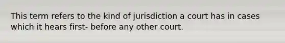 This term refers to the kind of jurisdiction a court has in cases which it hears first- before any other court.