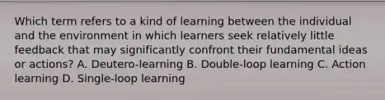 Which term refers to a kind of learning between the individual and the environment in which learners seek relatively little feedback that may significantly confront their fundamental ideas or actions? A. Deutero-learning B. Double-loop learning C. Action learning D. Single-loop learning