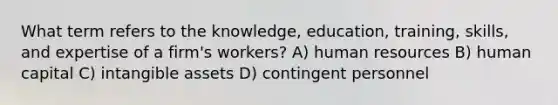 What term refers to the knowledge, education, training, skills, and expertise of a firm's workers? A) human resources B) human capital C) intangible assets D) contingent personnel