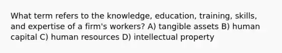 What term refers to the knowledge, education, training, skills, and expertise of a firm's workers? A) tangible assets B) human capital C) human resources D) intellectual property