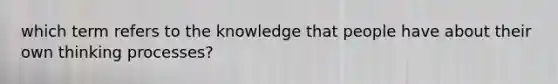 which term refers to the knowledge that people have about their own thinking processes?