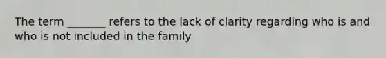 The term _______ refers to the lack of clarity regarding who is and who is not included in the family