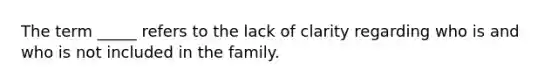 The term _____ refers to the lack of clarity regarding who is and who is not included in the family.