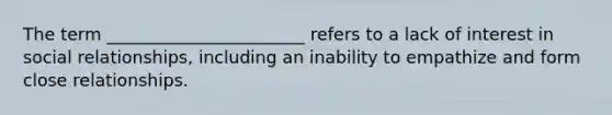 The term _______________________ refers to a lack of interest in social relationships, including an inability to empathize and form close relationships.