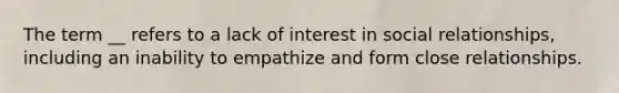 The term __ refers to a lack of interest in social relationships, including an inability to empathize and form close relationships.